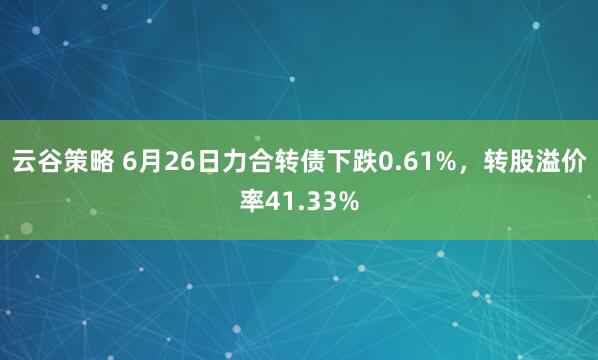 云谷策略 6月26日力合转债下跌0.61%，转股溢价率41.33%