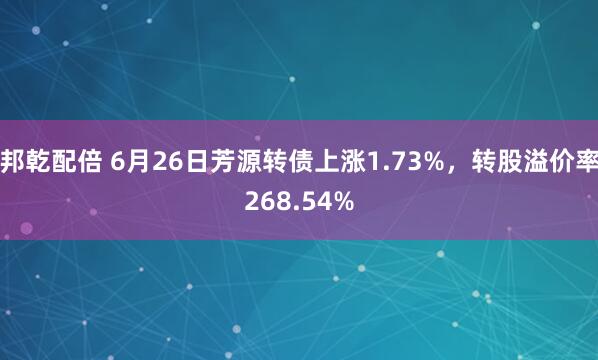 邦乾配倍 6月26日芳源转债上涨1.73%，转股溢价率268.54%