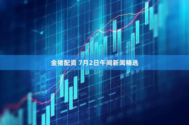 金猪配资 7月2日午间新闻精选