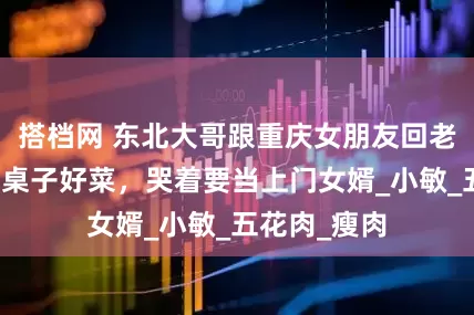 搭档网 东北大哥跟重庆女朋友回老家，看到一桌子好菜，哭着要当上门女婿_小敏_五花肉_瘦肉