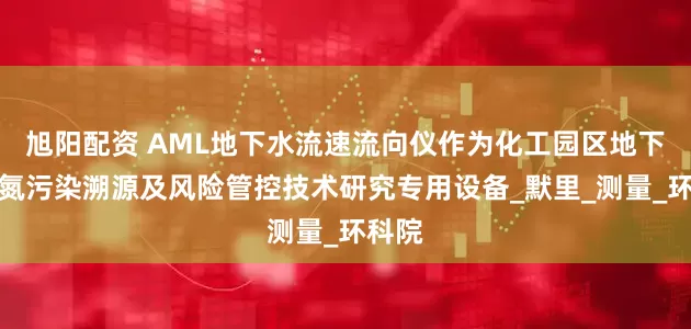 旭阳配资 AML地下水流速流向仪作为化工园区地下水氢氮污染溯源及风险管控技术研究专用设备_默里_测量_环科院