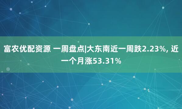 富农优配资源 一周盘点|大东南近一周跌2.23%, 近一个月涨53.31%