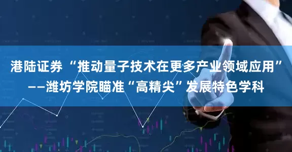 港陆证券 “推动量子技术在更多产业领域应用”——潍坊学院瞄准“高精尖”发展特色学科