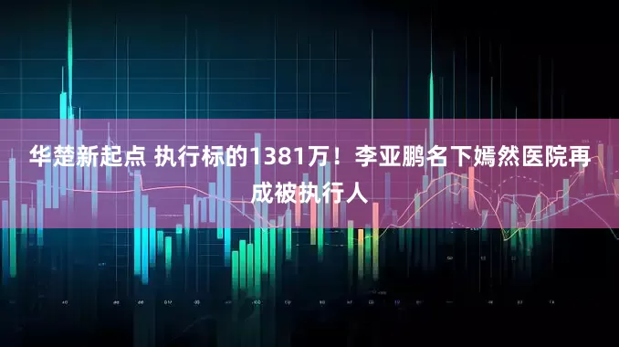 华楚新起点 执行标的1381万！李亚鹏名下嫣然医院再成被执行人