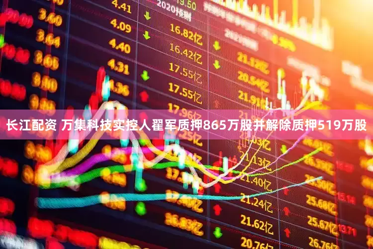 长江配资 万集科技实控人翟军质押865万股并解除质押519万股