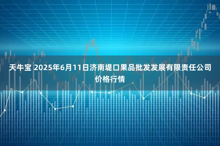 天牛宝 2025年6月11日济南堤口果品批发发展有限责任公司价格行情