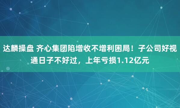 达麟操盘 齐心集团陷增收不增利困局！子公司好视通日子不好过，上年亏损1.12亿元