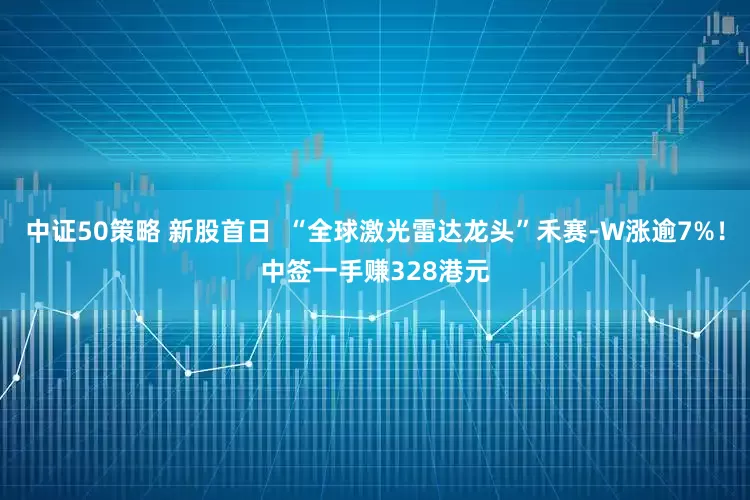 中证50策略 新股首日  “全球激光雷达龙头”禾赛-W涨逾7%！中签一手赚328港元