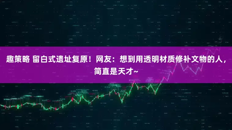 趣策略 留白式遗址复原！网友：想到用透明材质修补文物的人，简直是天才~